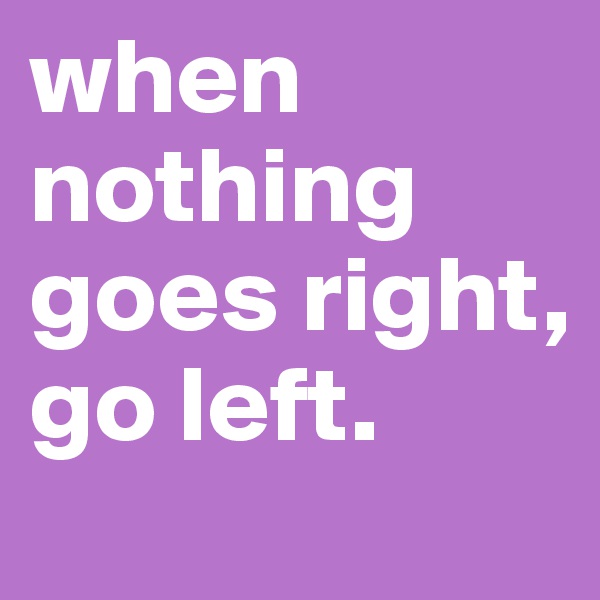 when nothing goes right, go left.