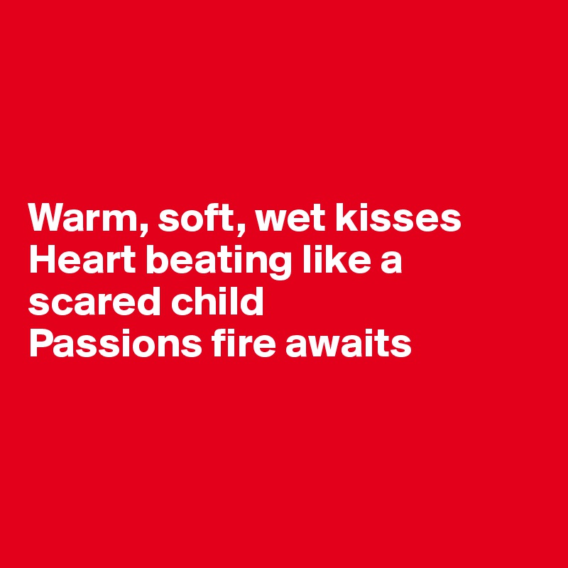 



Warm, soft, wet kisses
Heart beating like a scared child
Passions fire awaits



