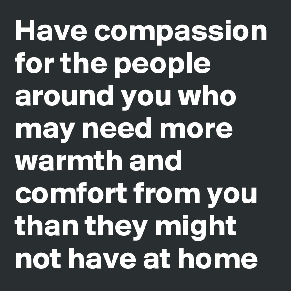 Have compassion for the people around you who may need more warmth and comfort from you than they might not have at home