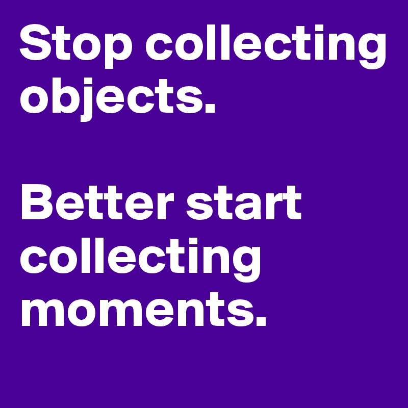 Stop collecting objects.

Better start collecting moments.