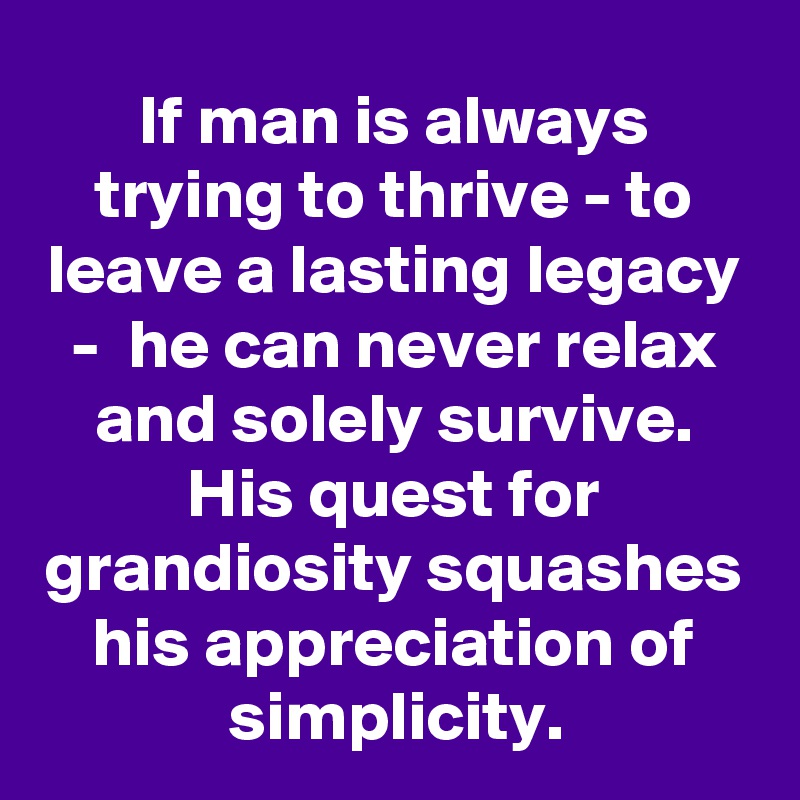 If man is always trying to thrive - to leave a lasting legacy -  he can never relax and solely survive. His quest for grandiosity squashes his appreciation of simplicity.