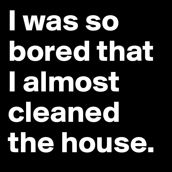 I was so bored that I almost cleaned the house.