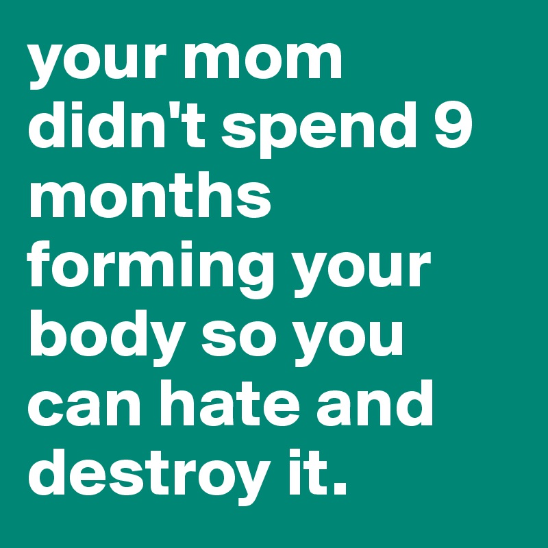 your mom didn't spend 9 months forming your body so you can hate and destroy it.