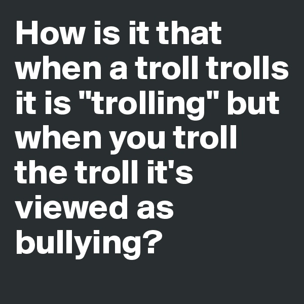 How is it that when a troll trolls it is "trolling" but when you troll the troll it's viewed as bullying?