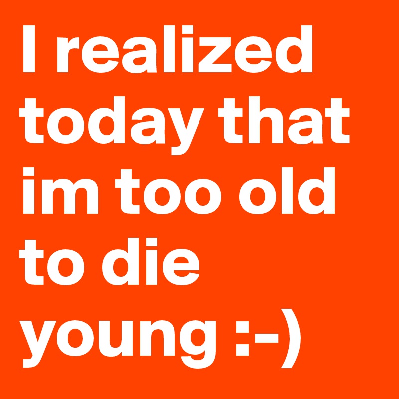 I realized today that im too old to die young :-)