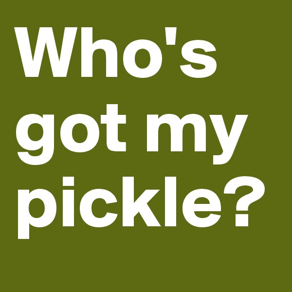 Who's got my pickle?
