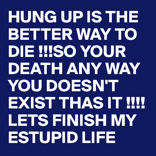 HUNG UP IS THE BETTER WAY TO DIE !!!SO YOUR DEATH ANY WAY YOU DOESN'T EXIST THAS IT !!!!LETS FINISH MY ESTUPID LIFE
