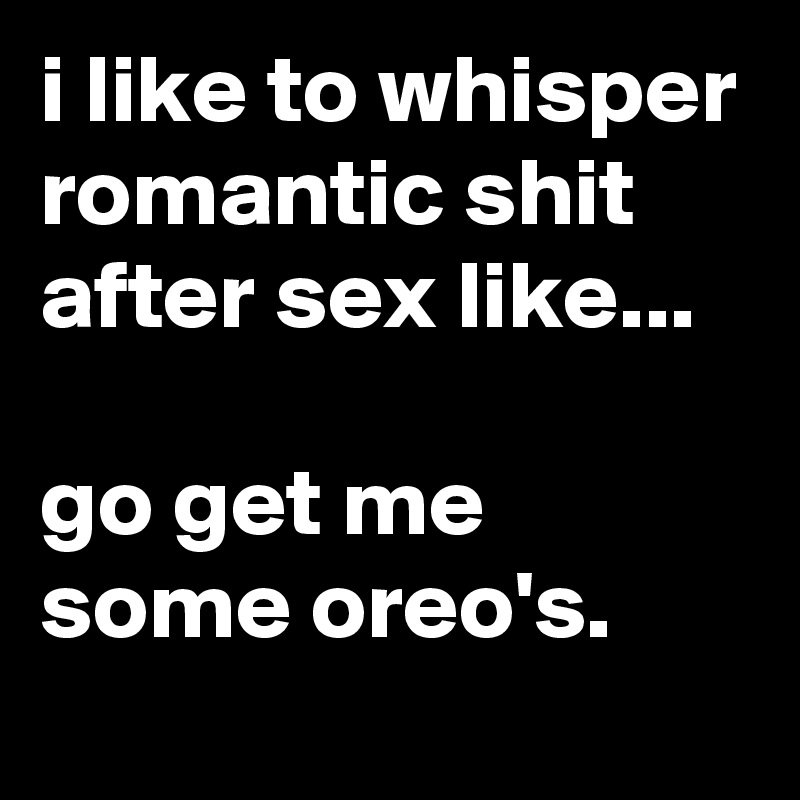 i like to whisper romantic shit after sex like...

go get me some oreo's.