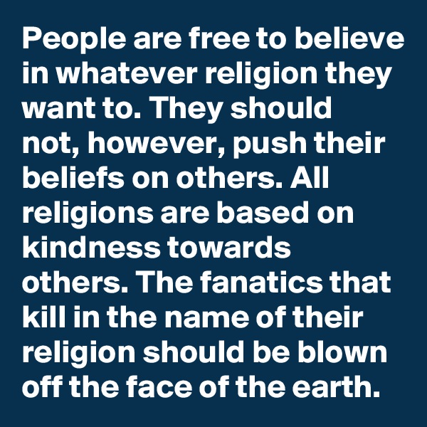 People are free to believe in whatever religion they want to. They should not, however, push their beliefs on others. All religions are based on kindness towards others. The fanatics that kill in the name of their religion should be blown off the face of the earth. 