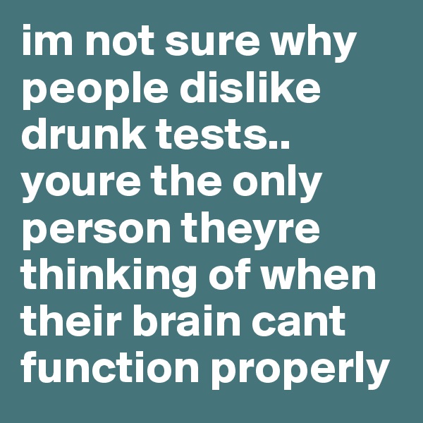 im not sure why people dislike drunk tests.. youre the only person theyre thinking of when their brain cant function properly 