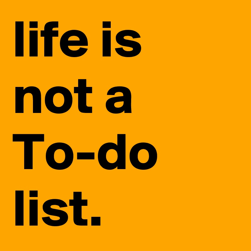 life is not a
To-do
list.
