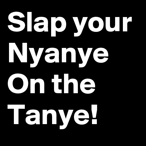 Slap your
Nyanye
On the
Tanye!
