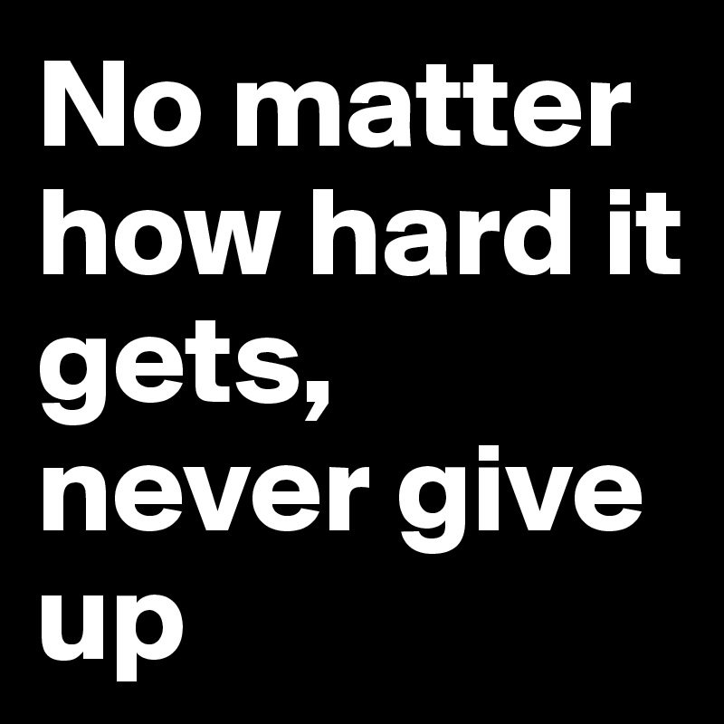 No matter how hard it gets, never give up