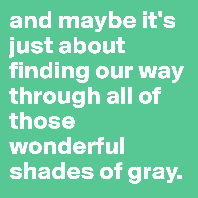and maybe it's just about finding our way through all of those wonderful shades of gray.