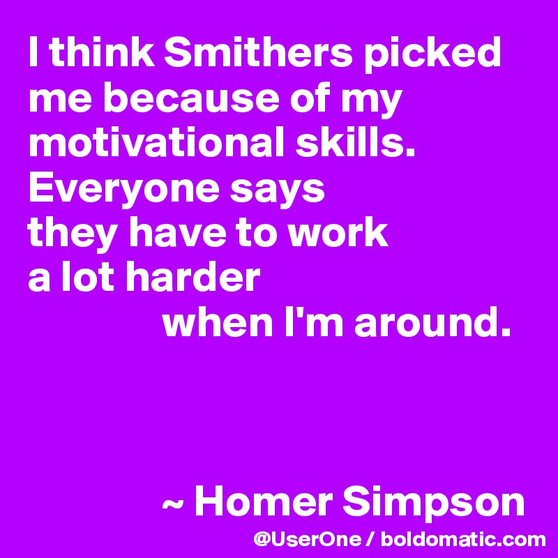 I think Smithers picked me because of my motivational skills. Everyone says
they have to work
a lot harder 
               when I'm around.



               ~ Homer Simpson