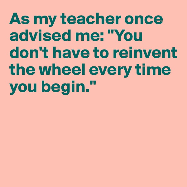 As my teacher once advised me: "You don't have to reinvent the wheel every time you begin."



