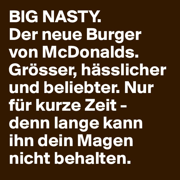 BIG NASTY.
Der neue Burger von McDonalds. Grösser, hässlicher und beliebter. Nur für kurze Zeit - denn lange kann ihn dein Magen nicht behalten.