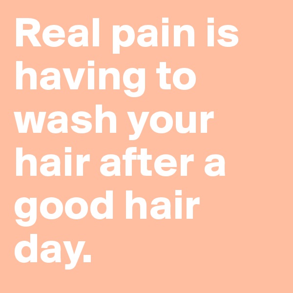 Real pain is having to wash your hair after a good hair day.