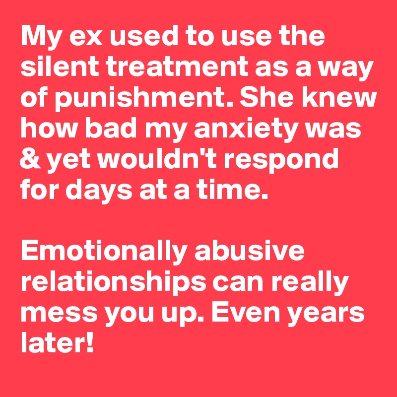 My ex used to use the silent treatment as a way of punishment. She knew how bad my anxiety was & yet wouldn't respond for days at a time.

Emotionally abusive relationships can really mess you up. Even years later!