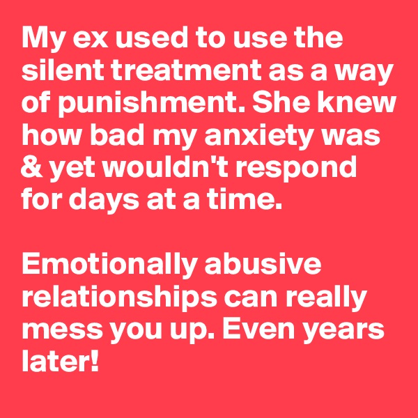My ex used to use the silent treatment as a way of punishment. She knew how bad my anxiety was & yet wouldn't respond for days at a time.

Emotionally abusive relationships can really mess you up. Even years later!