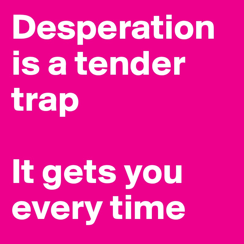 Desperation is a tender trap

It gets you every time