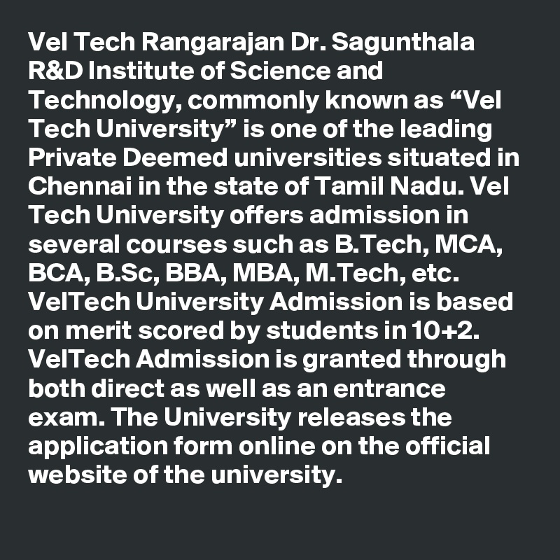 Vel Tech Rangarajan Dr. Sagunthala R&D Institute of Science and Technology, commonly known as “Vel Tech University” is one of the leading Private Deemed universities situated in Chennai in the state of Tamil Nadu. Vel Tech University offers admission in several courses such as B.Tech, MCA, BCA, B.Sc, BBA, MBA, M.Tech, etc. VelTech University Admission is based on merit scored by students in 10+2. VelTech Admission is granted through both direct as well as an entrance exam. The University releases the application form online on the official website of the university.