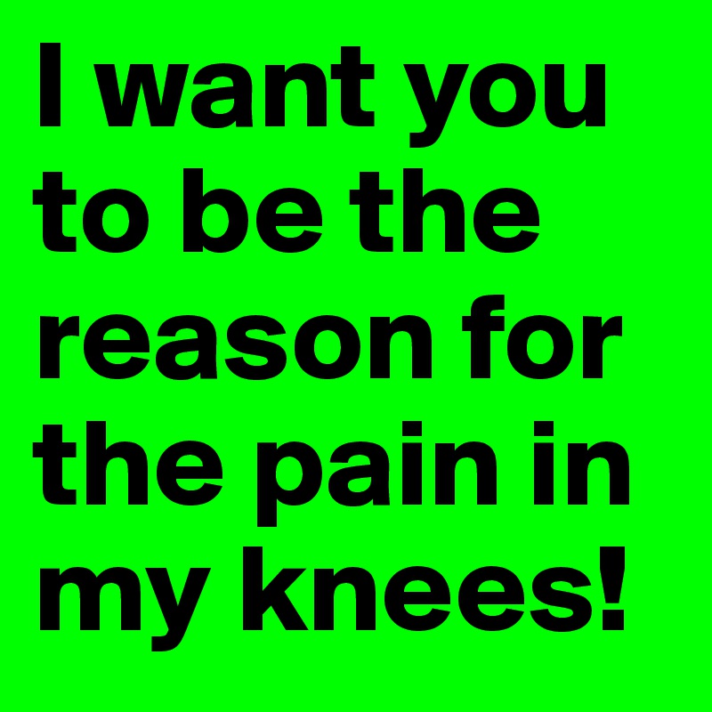 I want you to be the reason for the pain in my knees!