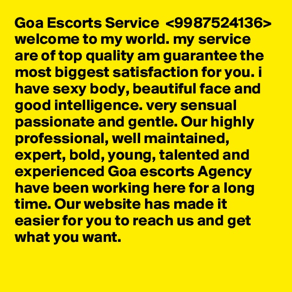 Goa Escorts Service  <9987524136> welcome to my world. my service are of top quality am guarantee the most biggest satisfaction for you. i have sexy body, beautiful face and good intelligence. very sensual passionate and gentle. Our highly professional, well maintained, expert, bold, young, talented and experienced Goa escorts Agency have been working here for a long time. Our website has made it easier for you to reach us and get what you want. 

