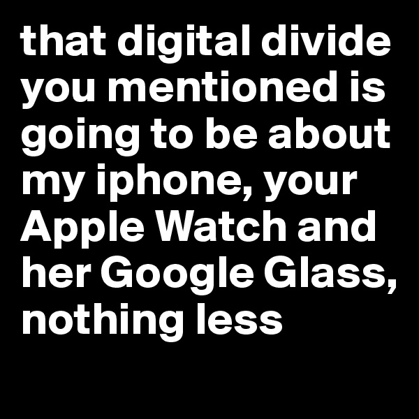 that digital divide you mentioned is going to be about my iphone, your  Apple Watch and her Google Glass, nothing less 