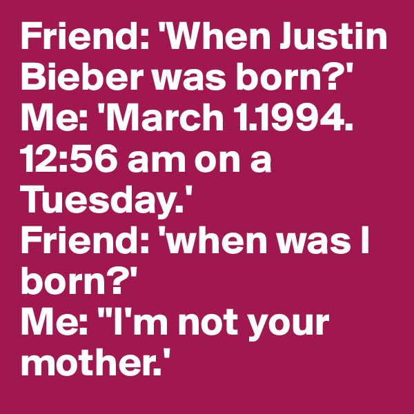 Friend: 'When Justin Bieber was born?' 
Me: 'March 1.1994. 12:56 am on a Tuesday.' 
Friend: 'when was I born?' 
Me: "I'm not your mother.'
