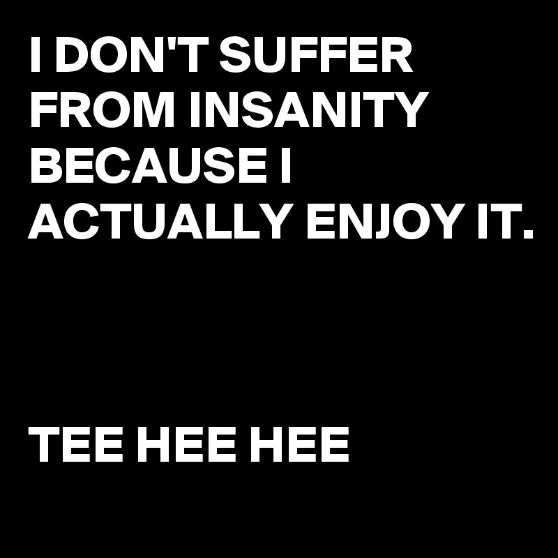 I DON'T SUFFER FROM INSANITY BECAUSE I ACTUALLY ENJOY IT. 



TEE HEE HEE