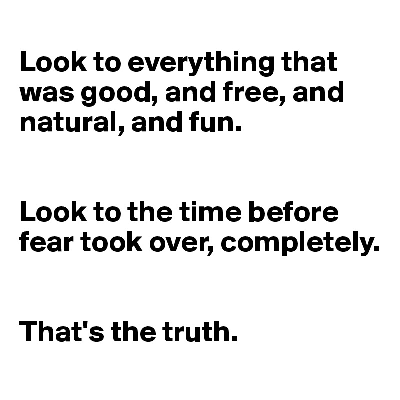 
Look to everything that was good, and free, and natural, and fun.


Look to the time before fear took over, completely.


That's the truth.