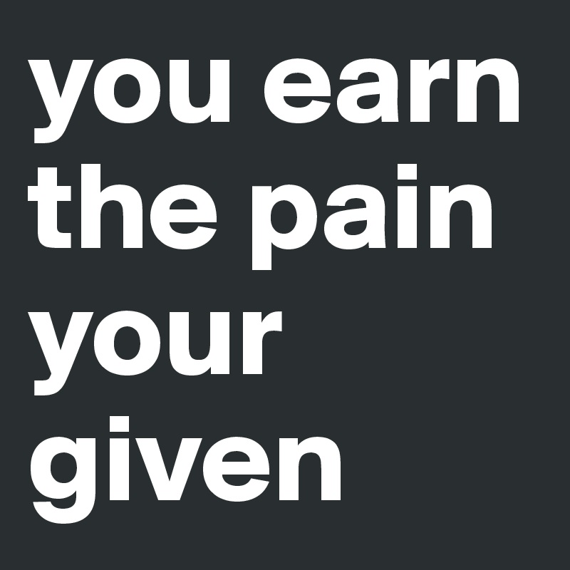 you earn the pain your given 