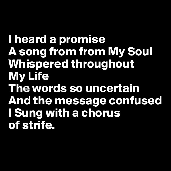 

I heard a promise 
A song from from My Soul
Whispered throughout 
My Life
The words so uncertain 
And the message confused
I Sung with a chorus 
of strife.

