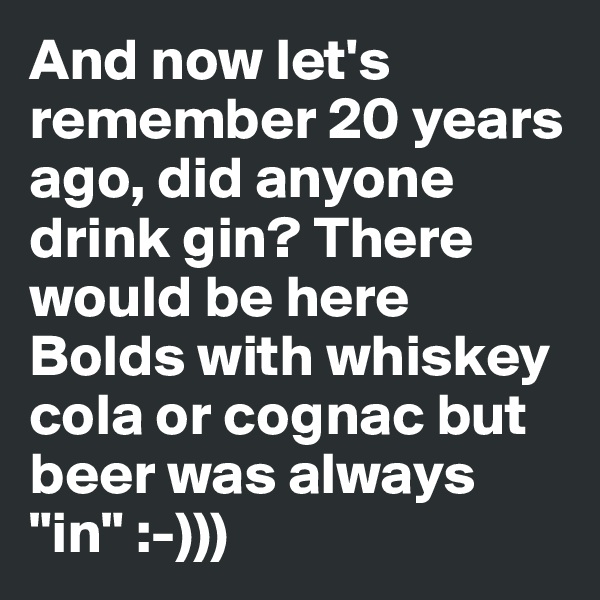 And now let's remember 20 years ago, did anyone drink gin? There would be here Bolds with whiskey cola or cognac but beer was always "in" :-)))