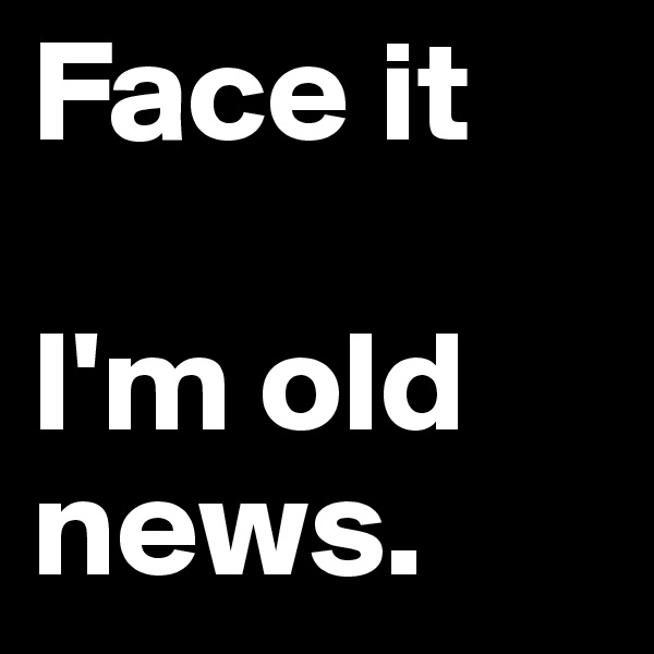 Face it

I'm old news.