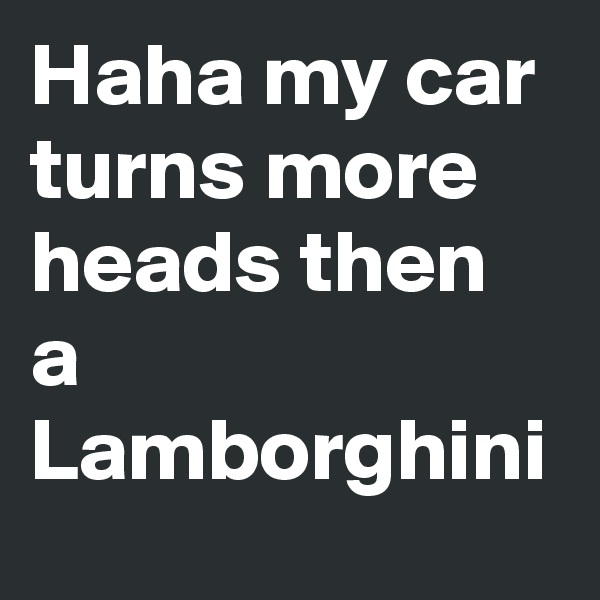 Haha my car turns more heads then a Lamborghini 