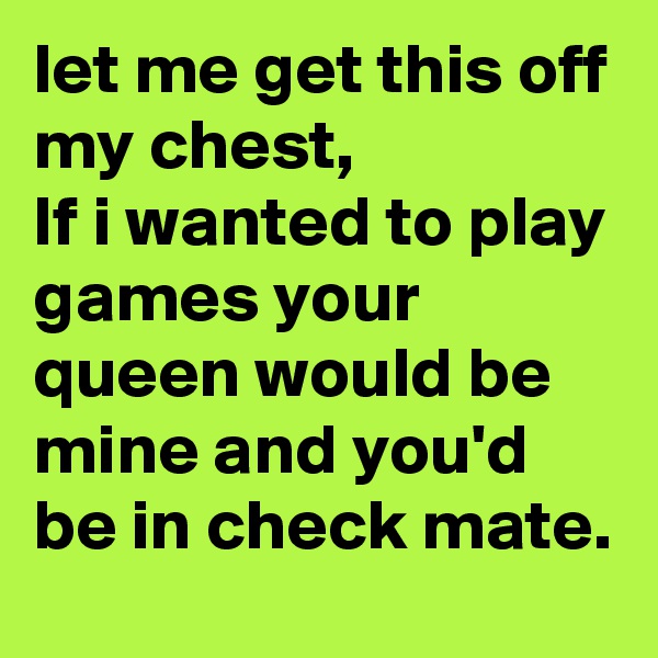 let me get this off my chest, 
If i wanted to play games your queen would be mine and you'd be in check mate. 