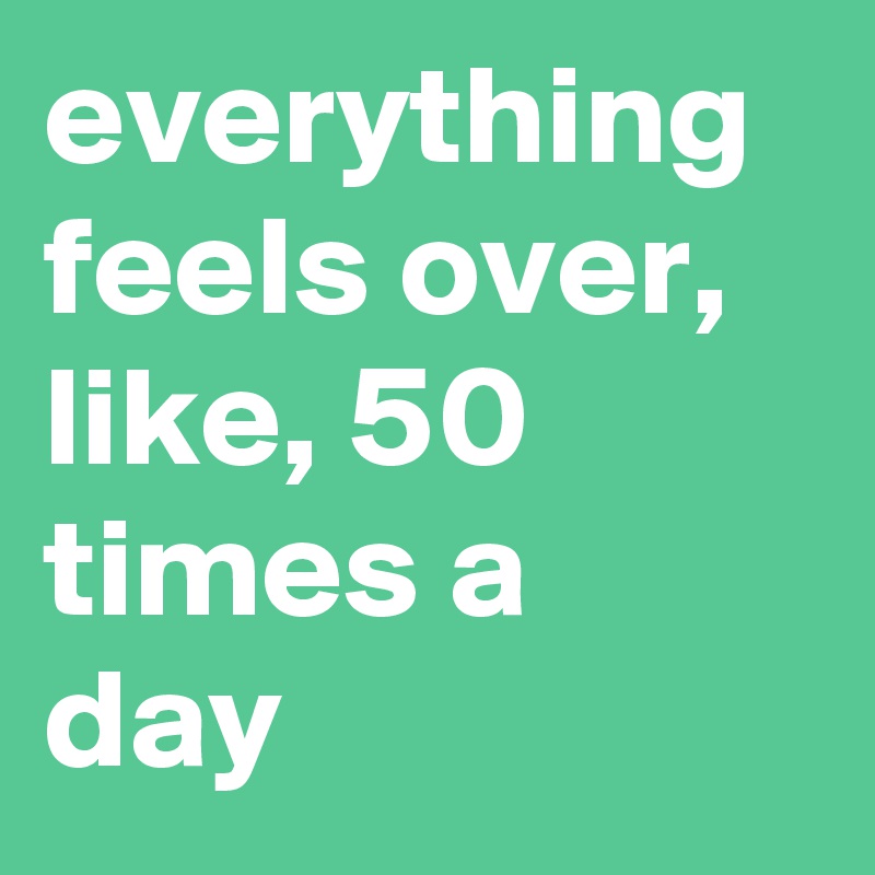 everything feels over, like, 50 times a day