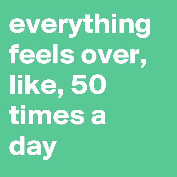 everything feels over, like, 50 times a day