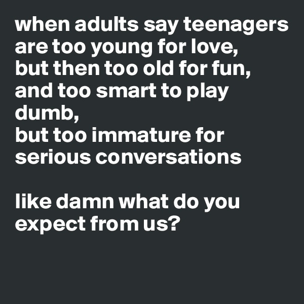 when adults say teenagers are too young for love, 
but then too old for fun, 
and too smart to play dumb, 
but too immature for serious conversations 

like damn what do you expect from us? 

