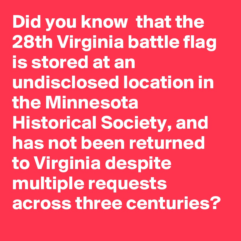 Did you know  that the 28th Virginia battle flag is stored at an undisclosed location in the Minnesota Historical Society, and has not been returned to Virginia despite multiple requests across three centuries?