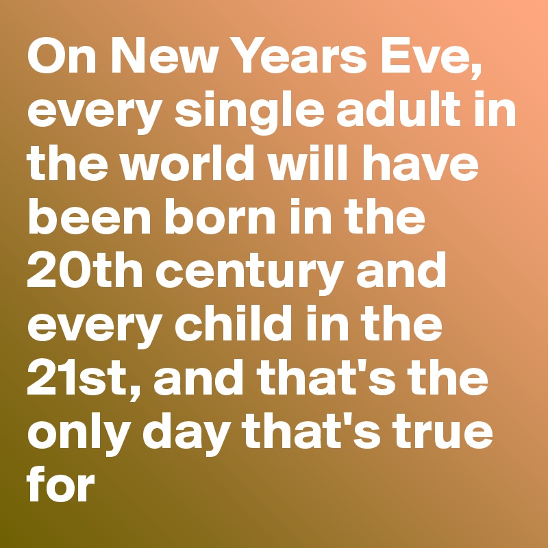 On New Years Eve, every single adult in the world will have been born in the 20th century and every child in the 21st, and that's the only day that's true for