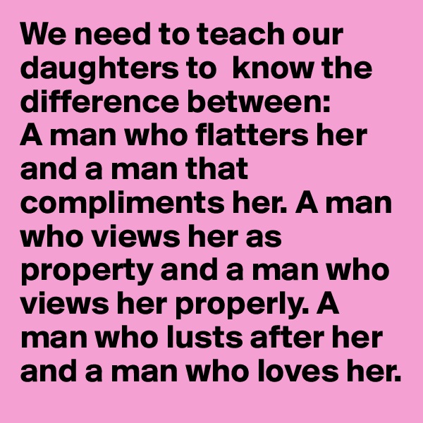 We need to teach our daughters to  know the difference between:
A man who flatters her and a man that compliments her. A man who views her as property and a man who views her properly. A man who lusts after her and a man who loves her.