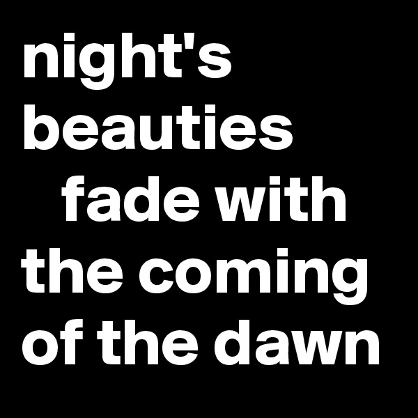 night's beauties 
   fade with the coming of the dawn 