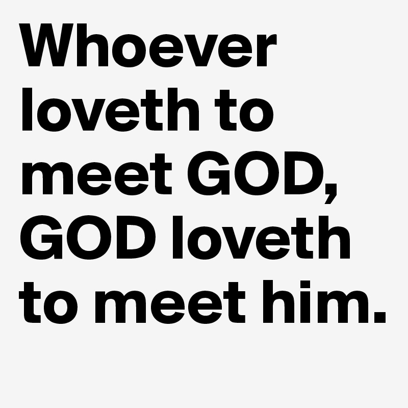 Whoever loveth to meet GOD, GOD loveth to meet him.