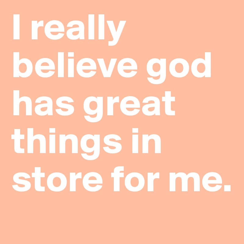 I really believe god has great things in store for me.
