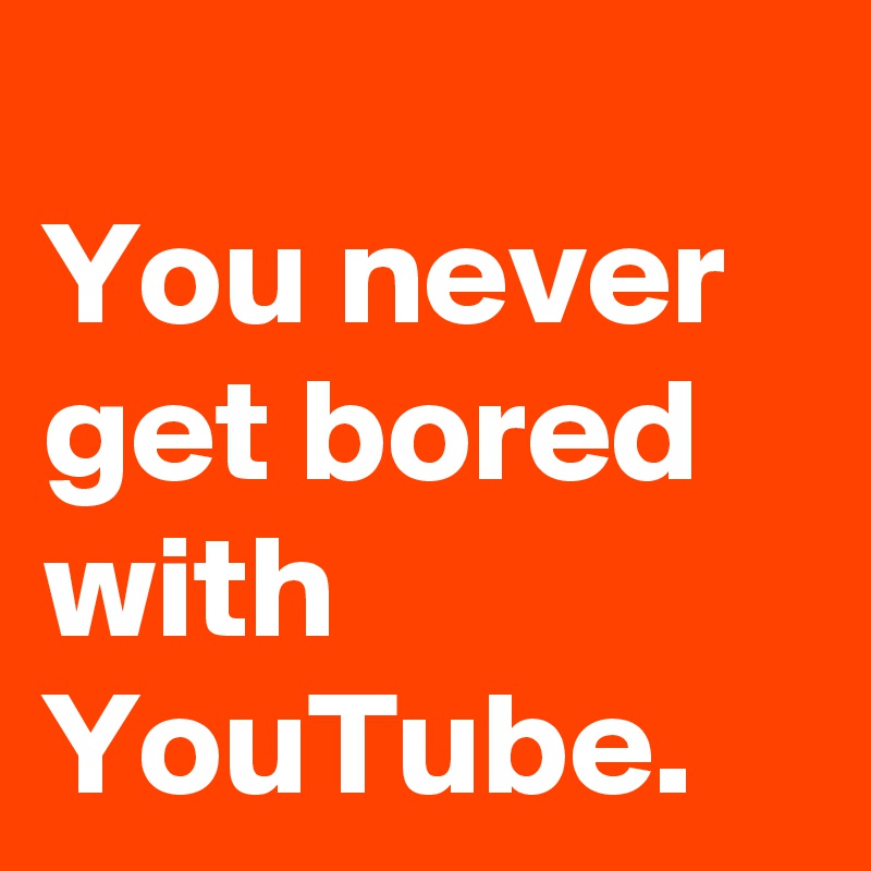 
You never get bored with YouTube. 