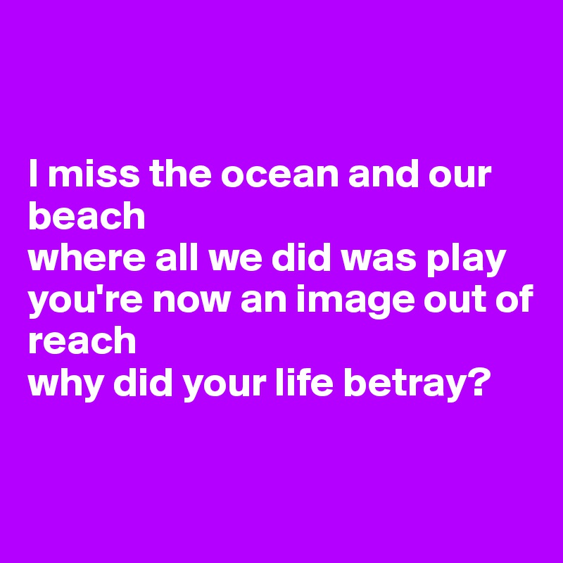 


I miss the ocean and our beach
where all we did was play
you're now an image out of reach
why did your life betray?


