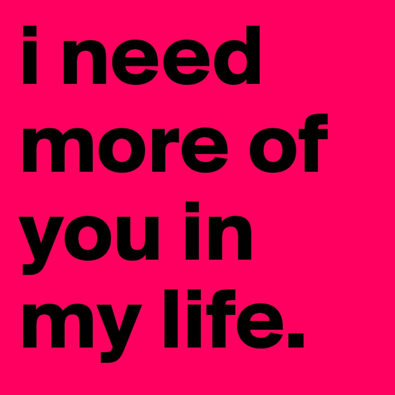i need more of you in my life.